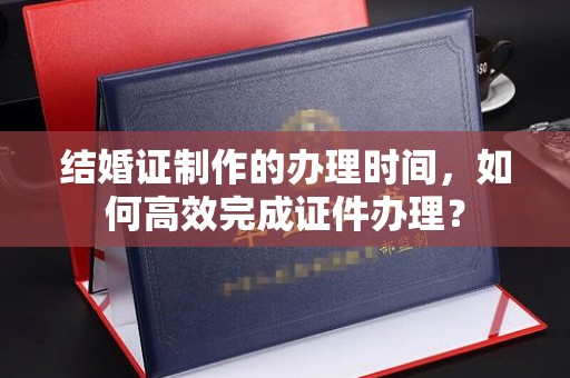 白云结婚证制作的办理时间，如何高效完成证件办理？